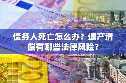 武汉债务人死亡怎么办？遗产清偿有哪些法律风险？