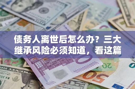 武汉债务人离世后怎么办？三大继承风险必须知道，看这篇就够了