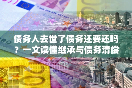 武汉债务人去世了债务还要还吗？一文读懂继承与债务清偿