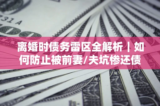 武汉离婚时债务雷区全解析｜如何防止被前妻/夫坑惨还债？