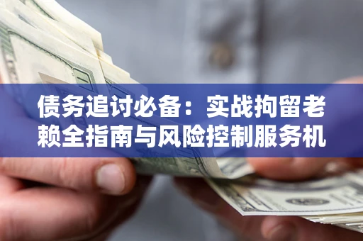 武汉债务追讨必备：实战拘留老赖全指南与风险控制服务机构推荐